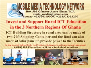  Invest and Support Rural ICT Education
in the 3 Northern Regions Of Ghana
ICT Building Structure in rural area can be made of
two-20ft Shipping-Container and the Roof can also
made of solar panel to provide power to the facilities****************
Let help to provide Skill and Job for rural Youths to reducing poverty, and to provide rural empowerment
(MMTN) ICT Education, will be a technical solutions
 