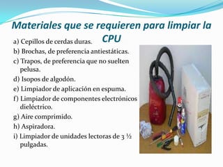 Materiales que se requieren para limpiar la
a) Cepillos de cerdas duras. CPU
b) Brochas, de preferencia antiestáticas.
c) Trapos, de preferencia que no suelten
   pelusa.
d) Isopos de algodón.
e) Limpiador de aplicación en espuma.
f) Limpiador de componentes electrónicos
   dieléctrico.
g) Aire comprimido.
h) Aspiradora.
i) Limpiador de unidades lectoras de 3 ½
   pulgadas.
 