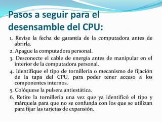 Pasos a seguir para el
desensamble del CPU:
1. Revise la fecha de garantía de la computadora antes de
   abrirla.
2. Apague la computadora personal.
3. Desconecte el cable de energía antes de manipular en el
   interior de la computadora personal.
4. Identifique el tipo de tornillería o mecanismo de fijación
   de la tapa del CPU, para poder tener acceso a los
   componentes internos.
5. Colóquese la pulsera antiestática.
6. Retire la tornilleria una vez que ya identificó el tipo y
   márquela para que no se confunda con los que se utilizan
   para fijar las tarjetas de expansión.
 
