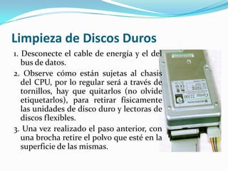Limpieza de Discos Duros
1. Desconecte el cable de energía y el del
   bus de datos.
2. Observe cómo están sujetas al chasis
   del CPU, por lo regular será a través de
   tornillos, hay que quitarlos (no olvide
   etiquetarlos), para retirar físicamente
   las unidades de disco duro y lectoras de
   discos flexibles.
3. Una vez realizado el paso anterior, con
   una brocha retire el polvo que esté en la
   superficie de las mismas.
 