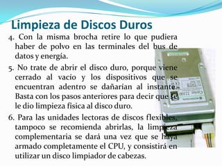 Limpieza de Discos Duros
4. Con la misma brocha retire lo que pudiera
  haber de polvo en las terminales del bus de
  datos y energía.
5. No trate de abrir el disco duro, porque viene
  cerrado al vacío y los dispositivos que se
  encuentran adentro se dañarían al instante.
  Basta con los pasos anteriores para decir que se
  le dio limpieza física al disco duro.
6. Para las unidades lectoras de discos flexibles,
  tampoco se recomienda abrirlas, la limpieza
  complementaria se dará una vez que se haya
  armado completamente el CPU, y consistirá en
  utilizar un disco limpiador de cabezas.
 