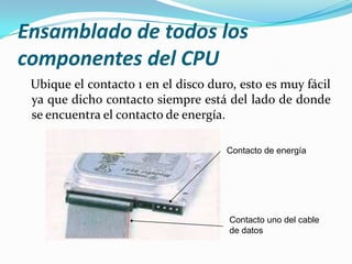 Ensamblado de todos los
componentes del CPU
 Ubique el contacto 1 en el disco duro, esto es muy fácil
 ya que dicho contacto siempre está del lado de donde
 se encuentra el contacto de energía.

                                     Contacto de energía




                                      Contacto uno del cable
                                      de datos
 