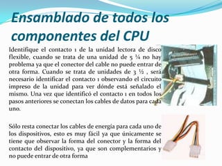 Ensamblado de todos los
componentes del CPU
Identifique el contacto 1 de la unidad lectora de disco
flexible, cuando se trata de una unidad de 5 ¼ no hay
problema ya que el conector del cable no puede entrar de
otra forma. Cuando se trata de unidades de 3 ½ , será
necesario identificar el contacto 1 observando el circuito
impreso de la unidad para ver dónde está señalado el
mismo. Una vez que identificó el contacto 1 en todos los
pasos anteriores se conectan los cables de datos para cada
uno.

Sólo resta conectar los cables de energía para cada uno de
los dispositivos, esto es muy fácil ya que únicamente se
tiene que observar la forma del conector y la forma del
contacto del dispositivo, ya que son complementarios y
no puede entrar de otra forma
 