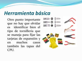 Herramienta básica
 Otro punto importante
 que no hay que olvidar
 es identificar bien el
 tipo de tornillería que
 se maneja para fijar las
 tarjetas de expansión y
 en     muchos      casos
 también las tapas del
 CPU.
 