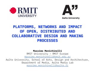 PLATFORMS, NETWORKS AND IMPACT
OF OPEN, DISTRIBUTED AND
COLLABORATIVE DESIGN AND MAKING
PROCESSES
Massimo Menichinelli
RMIT University – RMIT Europe
massimo.menichinelli@rmit.edu.au
Aalto University, School of Arts, Design and Architecture,
Department of Media, Aalto Media Lab
massimo.menichinelli@aalto.fi
 