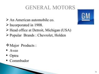 GENERAL MOTORS An American automobile co. Incorporated in 1908. Head office at Detroit, Michigan (USA) Popular  Brands : Chevrolet, Holden Major  Products : Aveo Optra Commbador 