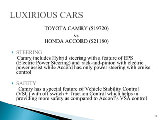   TOYOTA CAMRY ($19720)  vs     HONDA ACCORD ($21180) STEERING Camry includes Hybrid steering with a feature of EPS (Electric Power Steering) and rack-and-pinion with electric power assist while Accord has only power steering with cruise control SAFETY Camry has a special feature of Vehicle Stability Control (VSC) with off switch + Traction Control which helps in providing more safety as compared to Accord’s VSA control 