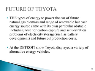 THE types of energy to power the car of future natural gas biomass and range of renewable but each energy source came with its own particular obstacle including need for carbon capture and sequestration problems of electricity storage(such as battery development) and future oil production costs. At the DETROIT show Toyota displayed a variety of alternative energy vehicles. 