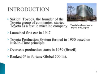 Sakichi Toyoda, the founder of the  Toyota group of companies, started  Toyota as a textile machine company. Launched first car in 1947 Toyota Production System formed in 1950 based on Just-In-Time principle. Overseas production starts in 1959 (Brazil) Ranked 6 th  in fortune Global 500 list. Toyota headquarters in Toyota City, Japan  