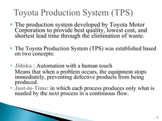 The production system developed by Toyota Motor Corporation to provide best quality, lowest cost, and shortest lead time through the elimination of waste.  The Toyota Production System (TPS) was established based on two concepts:  Jidoka   : Automation with a human touch  Means that when a problem occurs, the equipment stops immediately, preventing defective products from being produced. Just-in-Time : in which each process produces only what is needed by the next process in a continuous flow. 