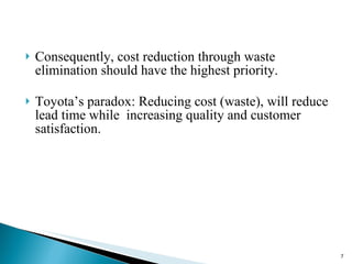 Consequently, cost reduction through waste elimination should have the highest priority. Toyota’s paradox: Reducing cost (waste), will reduce lead time while  increasing quality and customer satisfaction. 