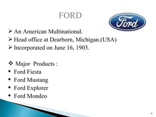 FORD An American Multinational. Head office at Dearborn, Michigan.(USA) Incorporated on June 16, 1903. Major  Products : Ford Fiesta Ford Mustang Ford Explorer Ford Mondeo 