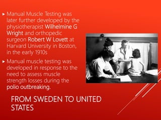 FROM SWEDEN TO UNITED
STATES
 Manual Muscle Testing was
later further developed by the
physiotherapist Wilhelmine G
Wright and orthopedic
surgeon Robert W Lovett at
Harvard University in Boston,
in the early 1910s
 Manual muscle testing was
developed in response to the
need to assess muscle
strength losses during the
polio outbreaking.
 