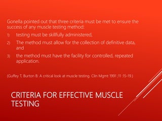 CRITERIA FOR EFFECTIVE MUSCLE
TESTING
Gonella pointed out that three criteria must be met to ensure the
success of any muscle testing method:
1) testing must be skillfully administered,
2) The method must allow for the collection of definitive data,
and
3) the method must have the facility for controlled, repeated
application.
(Guffey T, Burton B: A critical look at muscle testing. Clin Mgmt 1991 ;11 :15-19.)
 