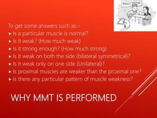 WHY MMT IS PERFORMED
To get some answers such as:-
 Is a particular muscle is normal?
 Is it weak? (How much weak)
 Is it strong enough? (How much strong)
 Is it weak on both the side (bilateral symmetrical)?
 Is it weak only on one side (Unilateral)?
 Is proximal muscles are weaker than the proximal one?
 Is there any particular pattern of muscle weakness?
 