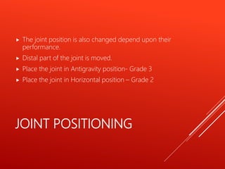 JOINT POSITIONING
 The joint position is also changed depend upon their
performance.
 Distal part of the joint is moved.
 Place the joint in Antigravity position- Grade 3
 Place the joint in Horizontal position – Grade 2
 