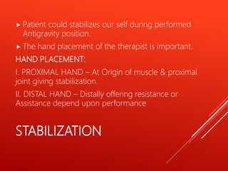 STABILIZATION
 Patient could stabilizes our self during performed
Antigravity position.
 The hand placement of the therapist is important.
HAND PLACEMENT:
I. PROXIMAL HAND – At Origin of muscle & proximal
joint giving stabilization.
II. DISTAL HAND – Distally offering resistance or
Assistance depend upon performance.
 