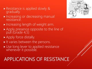 APPLICATIONS OF RESISTANCE
 Resistance is applied slowly &
gradually.
 Increasing or decreasing manual
resistance.
 Increasing length of weight arm.
 Apply presence opposite to the line of
pull (Grade 4,5)
 Apply force distally.
 It varies between the persons.
 Use long lever to applied resistance
whenever it possible.
 