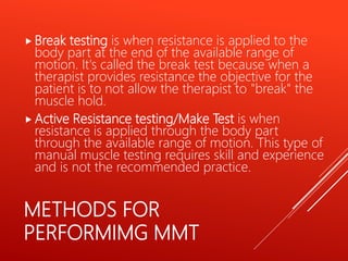 METHODS FOR
PERFORMIMG MMT
 Break testing is when resistance is applied to the
body part at the end of the available range of
motion. It's called the break test because when a
therapist provides resistance the objective for the
patient is to not allow the therapist to "break" the
muscle hold.
 Active Resistance testing/Make Test is when
resistance is applied through the body part
through the available range of motion. This type of
manual muscle testing requires skill and experience
and is not the recommended practice.
 