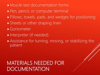 MATERIALS NEEDED FOR
DOCUMENTATION
Muscle test documentation forms
Pen, pencil, or computer terminal
Pillows, towels, pads, and wedges for positioning
Sheets or other draping linen
Goniometer
Interpreter (if needed)
Assistance for turning, moving, or stabilizing the
patient
 