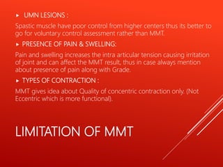 LIMITATION OF MMT
 UMN LESIONS :
Spastic muscle have poor control from higher centers thus its better to
go for voluntary control assessment rather than MMT.
 PRESENCE OF PAIN & SWELLING:
Pain and swelling increases the intra articular tension causing irritation
of joint and can affect the MMT result, thus in case always mention
about presence of pain along with Grade.
 TYPES OF CONTRACTION :
MMT gives idea about Quality of concentric contraction only. (Not
Eccentric which is more functional).
 