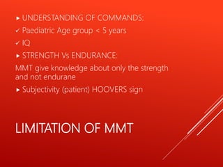 LIMITATION OF MMT
 UNDERSTANDING OF COMMANDS:
 Paediatric Age group < 5 years
 IQ
 STRENGTH Vs ENDURANCE:
MMT give knowledge about only the strength
and not endurane
 Subjectivity (patient) HOOVERS sign
 