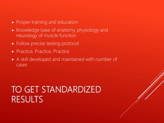 TO GET STANDARDIZED
RESULTS
 Proper training and education
 Knowledge base of anatomy, physiology and
neurology of muscle function
 Follow precise testing protocol
 Practice, Practice, Practice
 A skill developed and maintained with number of
cases
 