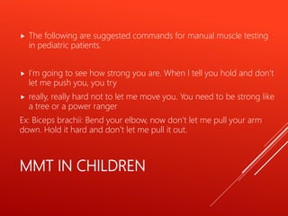 MMT IN CHILDREN
 The following are suggested commands for manual muscle testing
in pediatric patients.
 I’m going to see how strong you are. When I tell you hold and don’t
let me push you, you try
 really, really hard not to let me move you. You need to be strong like
a tree or a power ranger
Ex: Biceps brachii: Bend your elbow, now don’t let me pull your arm
down. Hold it hard and don’t let me pull it out.
 