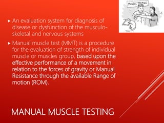 MANUAL MUSCLE TESTING
 An evaluation system for diagnosis of
disease or dysfunction of the musculo-
skeletal and nervous systems
 Manual muscle test (MMT) is a procedure
for the evaluation of strength of individual
muscle or muscles group, based upon the
effective performance of a movement in
relation to the forces of gravity or Manual
Resistance through the available Range of
motion (ROM).
 