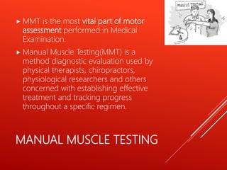 MANUAL MUSCLE TESTING
 MMT is the most vital part of motor
assessment performed in Medical
Examination.
 Manual Muscle Testing(MMT) is a
method diagnostic evaluation used by
physical therapists, chiropractors,
physiological researchers and others
concerned with establishing effective
treatment and tracking progress
throughout a specific regimen.
 