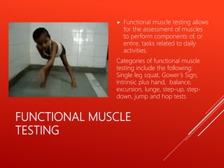 FUNCTIONAL MUSCLE
TESTING
 Functional muscle testing allows
for the assessment of muscles
to perform components of, or
entire, tasks related to daily
activities.
Categories of functional muscle
testing include the following:
Single leg squat, Gower’s Sign,
Intrinsic plus hand, balance,
excursion, lunge, step-up, step-
down, jump and hop tests.
 
