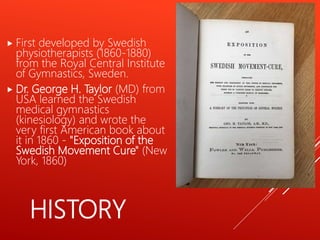 HISTORY
 First developed by Swedish
physiotherapists (1860-1880)
from the Royal Central Institute
of Gymnastics, Sweden.
 Dr. George H. Taylor (MD) from
USA learned the Swedish
medical gymnastics
(kinesiology) and wrote the
very first American book about
it in 1860 - "Exposition of the
Swedish Movement Cure" (New
York, 1860)
 