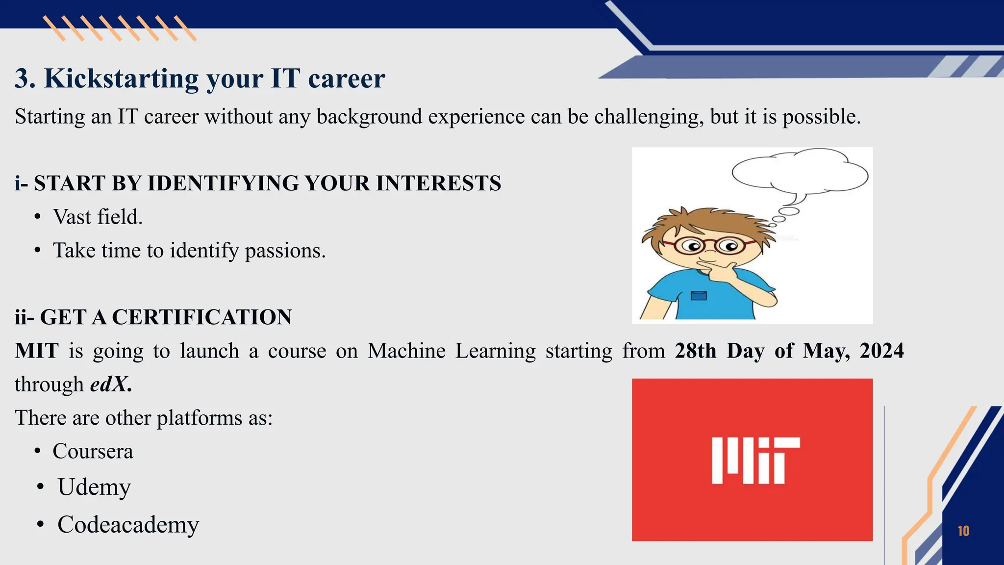 3. Kickstarting your IT career
Starting an IT career without any background experience can be challenging, but it is possible.
i- START BY IDENTIFYING YOUR INTERESTS
• Vast field.
• Take time to identify passions.
ii- GET A CERTIFICATION
MIT is going to launch a course on Machine Learning starting from 28th Day of May, 2024
through edX.
There are other platforms as:
• Coursera
• Udemy
• Codeacademy 10
 