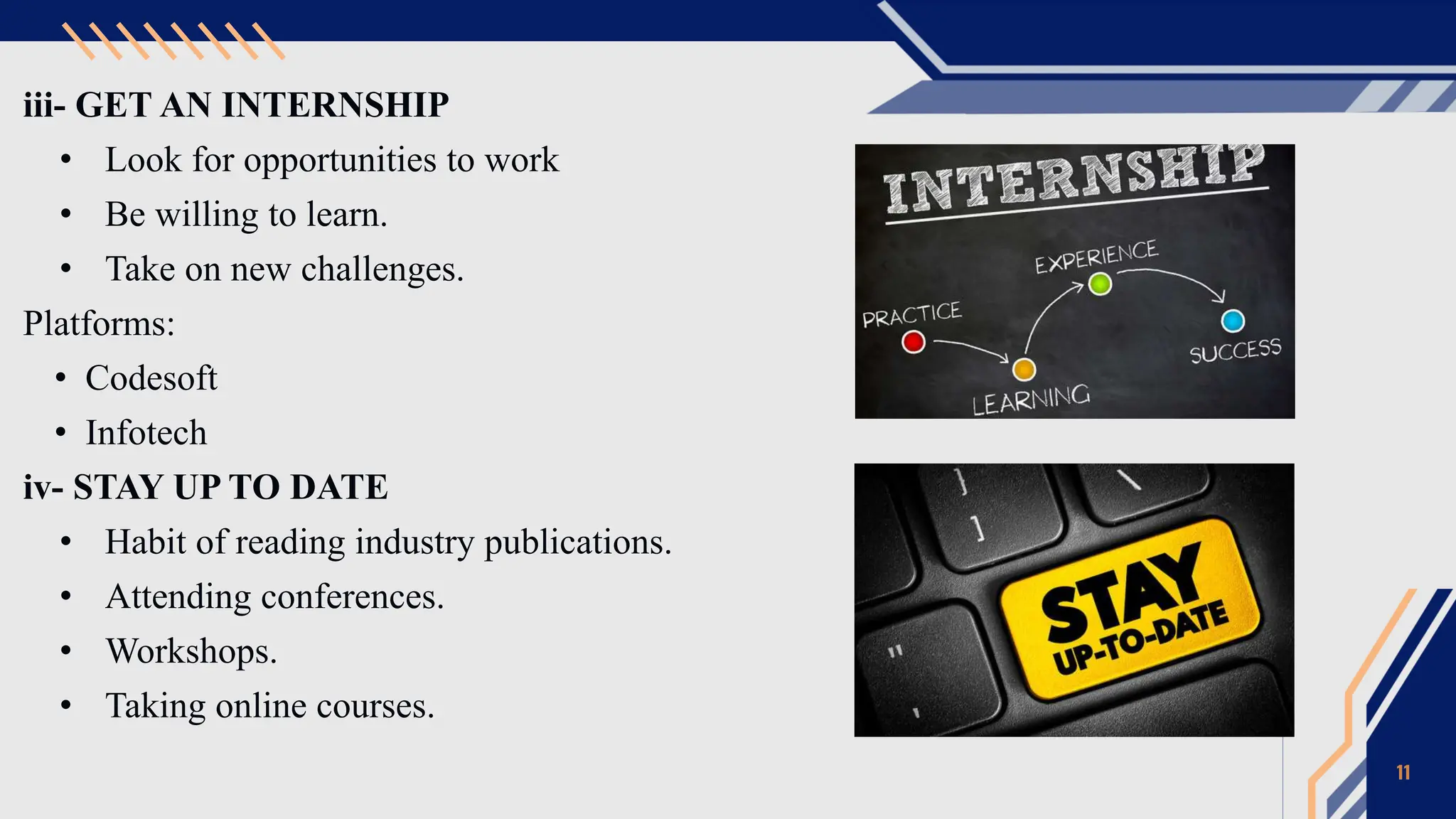 iii- GET AN INTERNSHIP
• Look for opportunities to work
• Be willing to learn.
• Take on new challenges.
Platforms:
• Codesoft
• Infotech
iv- STAY UP TO DATE
• Habit of reading industry publications.
• Attending conferences.
• Workshops.
• Taking online courses.
11
 