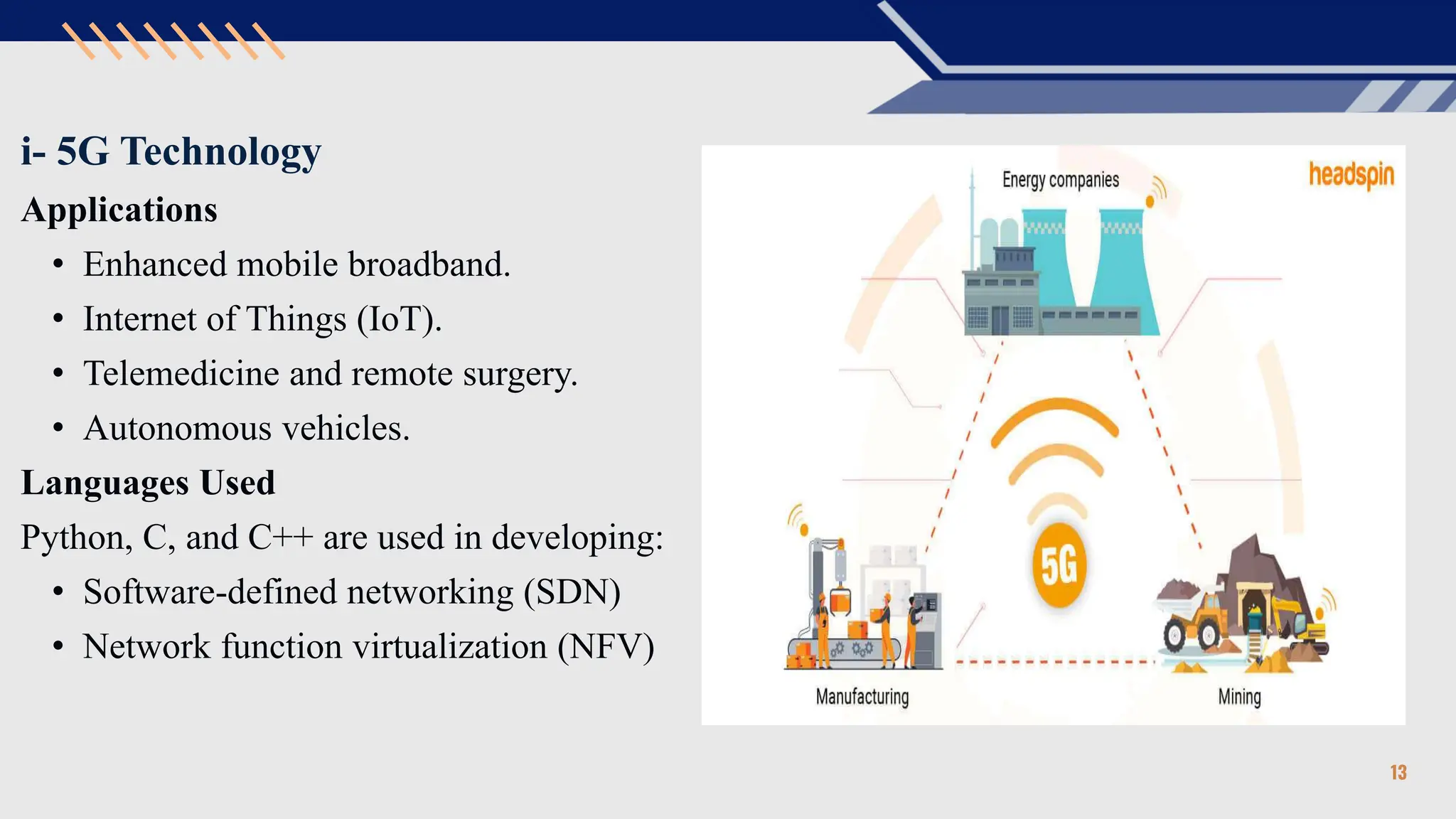 i- 5G Technology
Applications
• Enhanced mobile broadband.
• Internet of Things (IoT).
• Telemedicine and remote surgery.
• Autonomous vehicles.
Languages Used
Python, C, and C++ are used in developing:
• Software-defined networking (SDN)
• Network function virtualization (NFV)
13
 