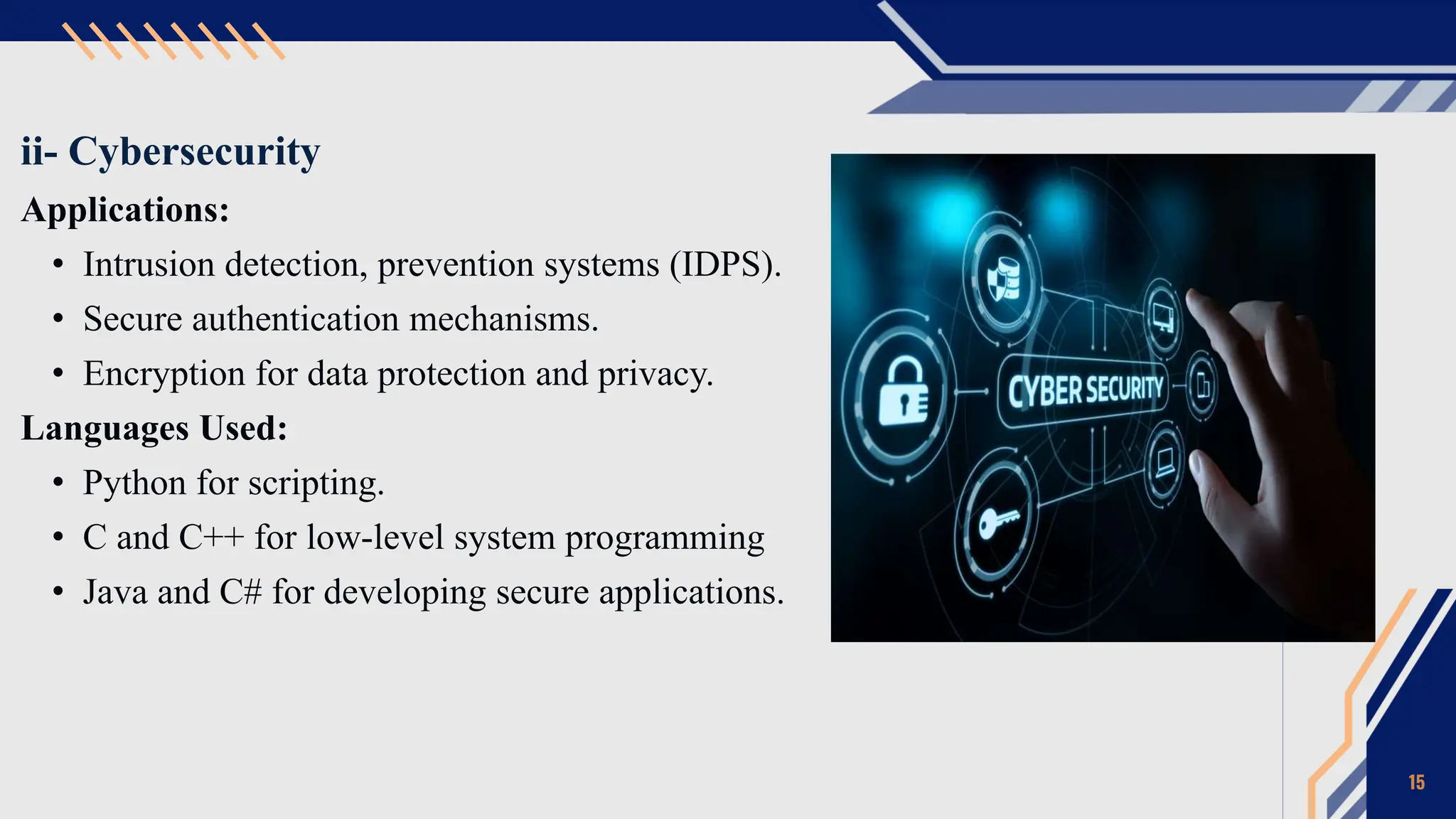 ii- Cybersecurity
Applications:
• Intrusion detection, prevention systems (IDPS).
• Secure authentication mechanisms.
• Encryption for data protection and privacy.
Languages Used:
• Python for scripting.
• C and C++ for low-level system programming
• Java and C# for developing secure applications.
15
 