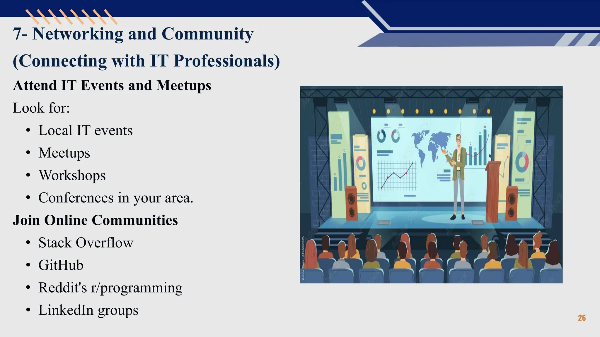 7- Networking and Community
(Connecting with IT Professionals)
Attend IT Events and Meetups
Look for:
• Local IT events
• Meetups
• Workshops
• Conferences in your area.
Join Online Communities
• Stack Overflow
• GitHub
• Reddit's r/programming
• LinkedIn groups 26
 