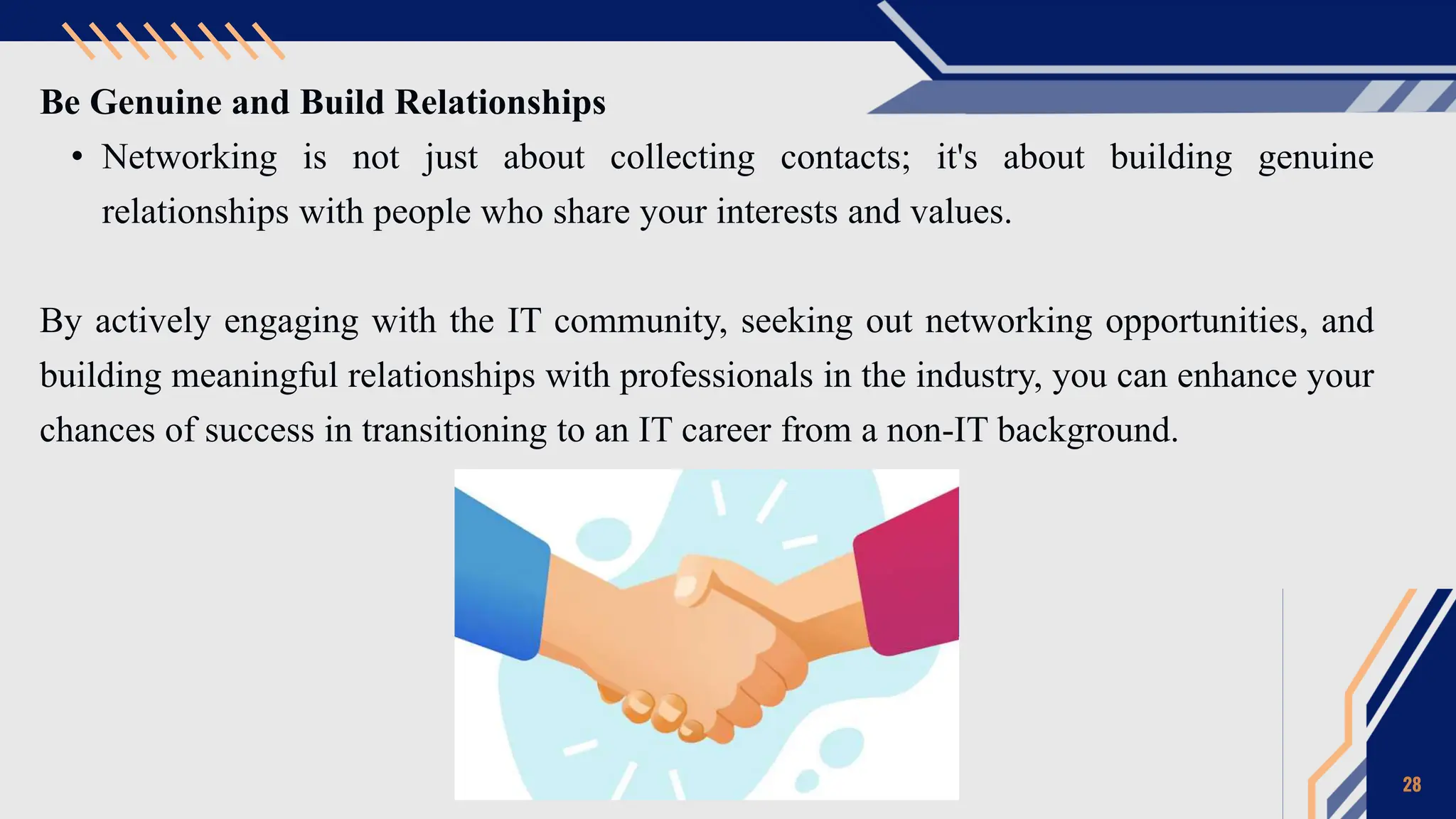 Be Genuine and Build Relationships
• Networking is not just about collecting contacts; it's about building genuine
relationships with people who share your interests and values.
By actively engaging with the IT community, seeking out networking opportunities, and
building meaningful relationships with professionals in the industry, you can enhance your
chances of success in transitioning to an IT career from a non-IT background.
28
 