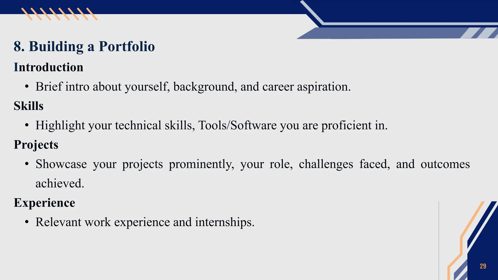 8. Building a Portfolio
Introduction
• Brief intro about yourself, background, and career aspiration.
Skills
• Highlight your technical skills, Tools/Software you are proficient in.
Projects
• Showcase your projects prominently, your role, challenges faced, and outcomes
achieved.
Experience
• Relevant work experience and internships.
29
 
