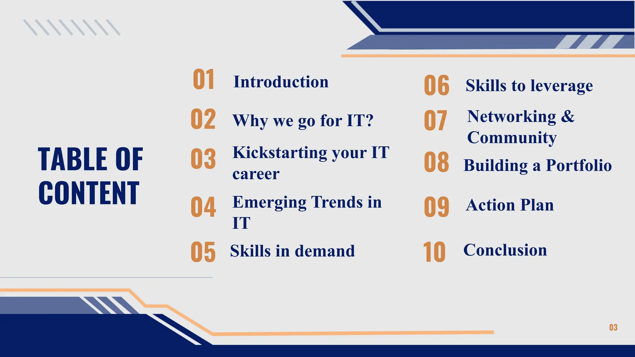 TABLE OF
CONTENT
01
02
04
05
Introduction
Why we go for IT?
Emerging Trends in
IT
Skills in demand
03
06
Kickstarting your IT
career
Skills to leverage
07 Networking &
Community
08
09
Building a Portfolio
10
Action Plan
Conclusion
03
 