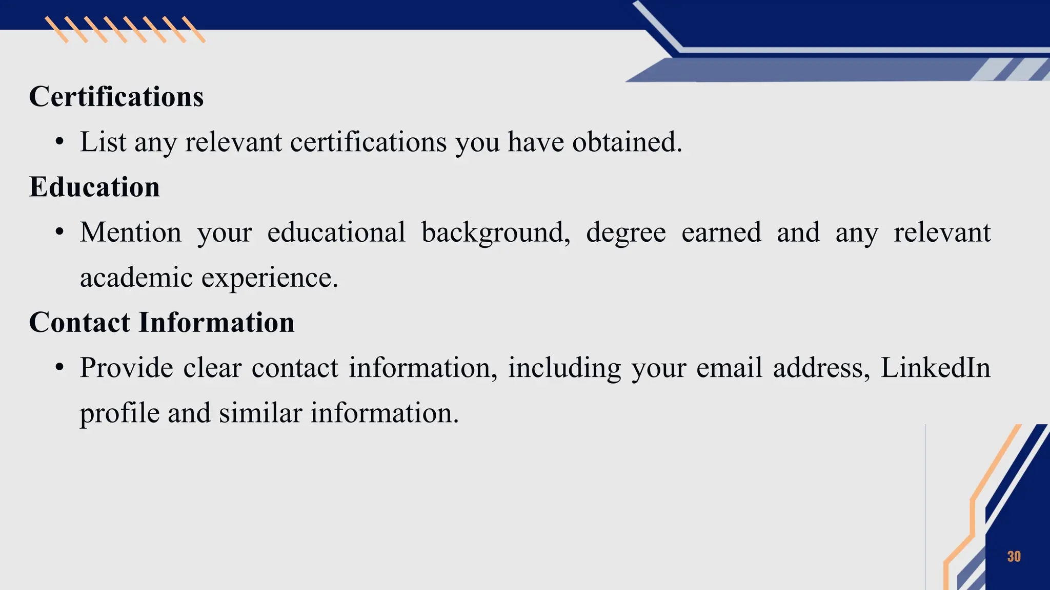 Certifications
• List any relevant certifications you have obtained.
Education
• Mention your educational background, degree earned and any relevant
academic experience.
Contact Information
• Provide clear contact information, including your email address, LinkedIn
profile and similar information.
30
 