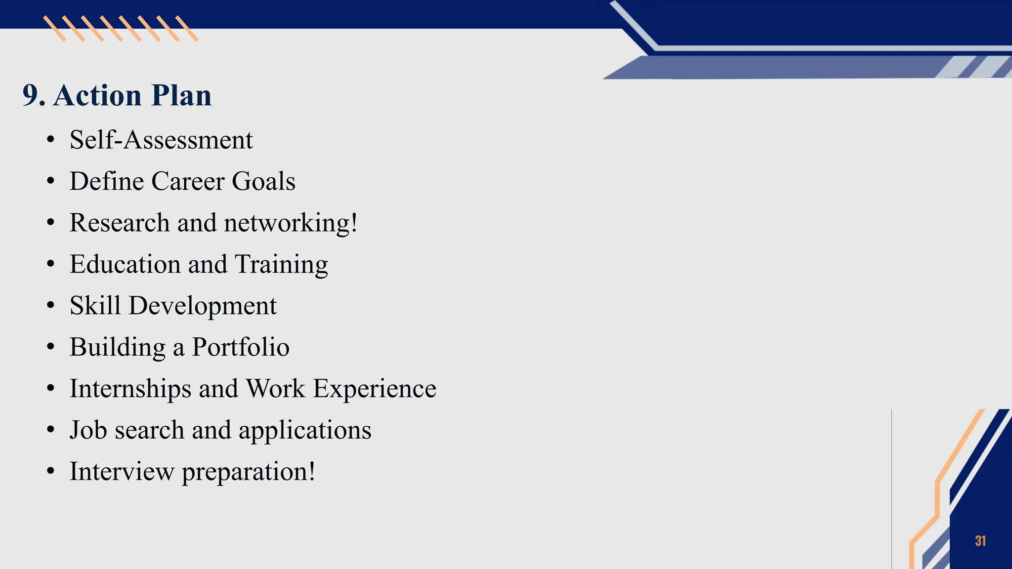 9. Action Plan
• Self-Assessment
• Define Career Goals
• Research and networking!
• Education and Training
• Skill Development
• Building a Portfolio
• Internships and Work Experience
• Job search and applications
• Interview preparation!
31
 