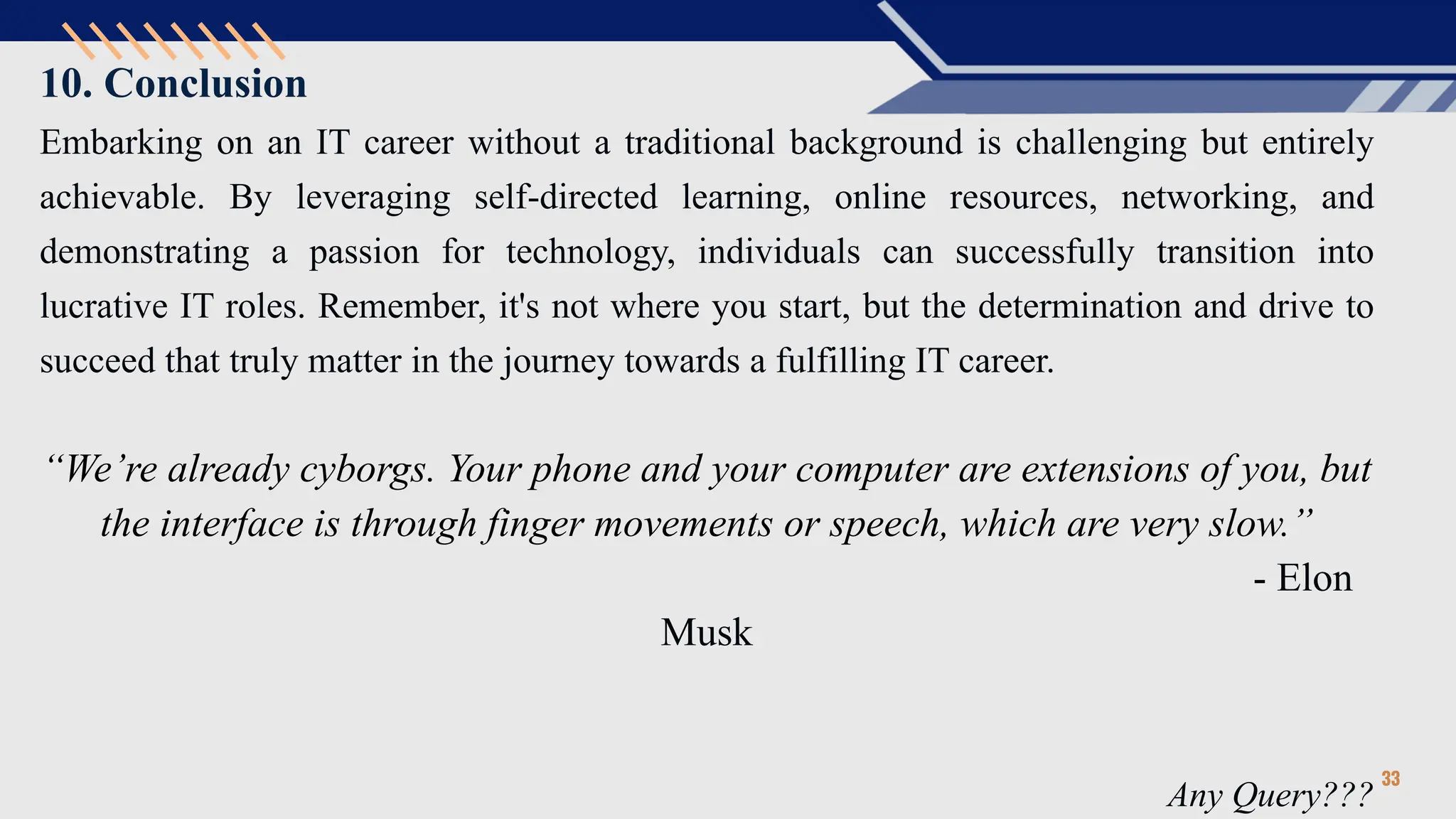 10. Conclusion
Embarking on an IT career without a traditional background is challenging but entirely
achievable. By leveraging self-directed learning, online resources, networking, and
demonstrating a passion for technology, individuals can successfully transition into
lucrative IT roles. Remember, it's not where you start, but the determination and drive to
succeed that truly matter in the journey towards a fulfilling IT career.
“We’re already cyborgs. Your phone and your computer are extensions of you, but
the interface is through finger movements or speech, which are very slow.”
- Elon
Musk
Any Query???
33
 