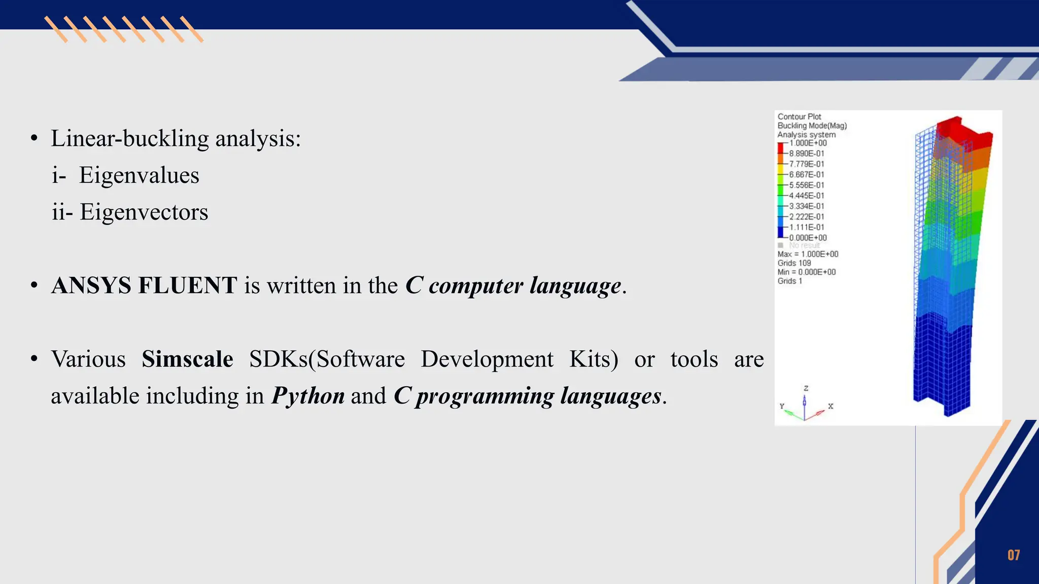• Linear-buckling analysis:
i- Eigenvalues
ii- Eigenvectors
• ANSYS FLUENT is written in the C computer language.
• Various Simscale SDKs(Software Development Kits) or tools are
available including in Python and C programming languages.
07
 