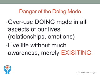•Over-use DOING mode in all
aspects of our lives
(relationships, emotions)
•Live life without much
awareness, merely EXISITING.
Danger of the Doing Mode
© Mindful Mental Training Inc.
 