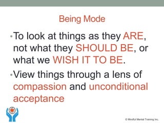 •To look at things as they ARE,
not what they SHOULD BE, or
what we WISH IT TO BE.
•View things through a lens of
compassion and unconditional
acceptance
Being Mode
© Mindful Mental Training Inc.
 