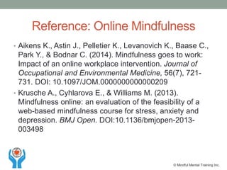 Reference: Online Mindfulness
• Aikens K., Astin J., Pelletier K., Levanovich K., Baase C.,
Park Y., & Bodnar C. (2014). Mindfulness goes to work:
Impact of an online workplace intervention. Journal of
Occupational and Environmental Medicine, 56(7), 721-
731. DOI: 10.1097/JOM.0000000000000209
• Krusche A., Cyhlarova E., & Williams M. (2013).
Mindfulness online: an evaluation of the feasibility of a
web-based mindfulness course for stress, anxiety and
depression. BMJ Open. DOI:10.1136/bmjopen-2013-
003498
© Mindful Mental Training Inc.
 