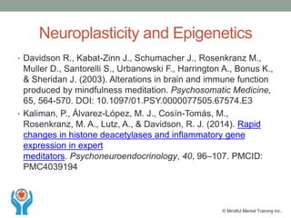 Neuroplasticity and Epigenetics
• Davidson R., Kabat-Zinn J., Schumacher J., Rosenkranz M.,
Muller D., Santorelli S., Urbanowski F., Harrington A., Bonus K.,
& Sheridan J. (2003). Alterations in brain and immune function
produced by mindfulness meditation. Psychosomatic Medicine,
65, 564-570. DOI: 10.1097/01.PSY.0000077505.67574.E3
• Kaliman, P., Álvarez-López, M. J., Cosín-Tomás, M.,
Rosenkranz, M. A., Lutz, A., & Davidson, R. J. (2014). Rapid
changes in histone deacetylases and inflammatory gene
expression in expert
meditators. Psychoneuroendocrinology, 40, 96–107. PMCID:
PMC4039194
© Mindful Mental Training Inc.
 