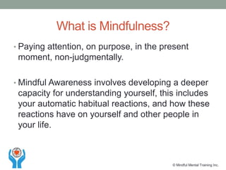 • Paying attention, on purpose, in the present
moment, non-judgmentally.
• Mindful Awareness involves developing a deeper
capacity for understanding yourself, this includes
your automatic habitual reactions, and how these
reactions have on yourself and other people in
your life.
What is Mindfulness?
© Mindful Mental Training Inc.
 
