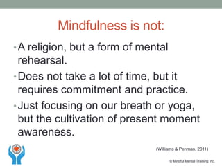 •A religion, but a form of mental
rehearsal.
•Does not take a lot of time, but it
requires commitment and practice.
•Just focusing on our breath or yoga,
but the cultivation of present moment
awareness.
Mindfulness is not:
(Williams & Penman, 2011)
© Mindful Mental Training Inc.
 